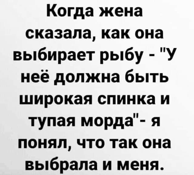Когда жена сказала как она выбирает рыбу У неё должна быть широкая спинка и тупая морда я понял что так она выбрала и меня