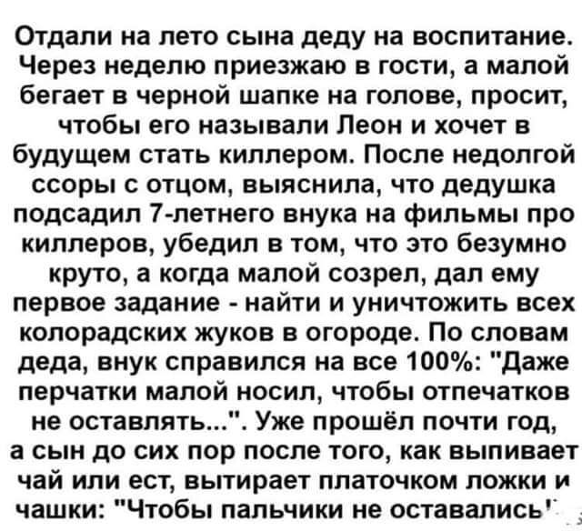 Отдали на лето сына деду на воспитание Через неделю приезжаю в гости а малой бегает в черной шапке на голове просит чтобы его называли Леон и хочет в будущем стать киллером После недолгой ссоры с отцом выяснила что дедушка подсадил 7 петнего внука на фильмы про киллеров убедил в том что это безумно круто а когда малой созрел дал ему первое задание найти и уничтожить всех копорадских жуков в огород