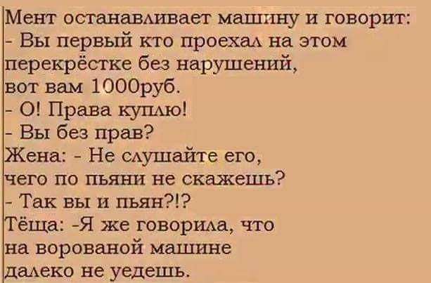 Мент останавшаег машину и говорит Вы первьпі кто проехал на этом перекрёстке без нарушений ана Не мушайте его чего по пьяни не скажешь Так вы и пьян ёща Я же говорим что на ворованой машине щека не уедешь