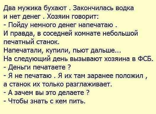 Два мужика бухают Закончилась водка и нет денег Хозяин говорит Пойду немного денег напечатаю И правда в соседней комнате небольшой печатный сганок Напечатали купили пьют дальше На следующий день вызывают хозяина в ФСБ Деньги печатаете Я не печатаю Я их там заранее положил а сганок их только разглаживает А зачем вы это делаете Чтобы знать с кем пить