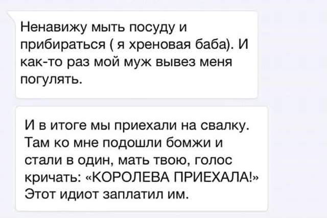 Ненавижу мыть посуду и прибираться я хреновая баба И както раз мой муж вывез меня погулять И в итоге мы приехали на свалку Там ко мне подошли бомжи и стали в один мать твою голос кричать КОРОЛЕВА ПРИЕХАЛА Этот идиот заплатил им