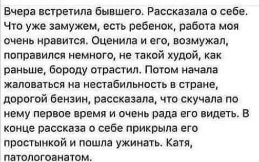 Вчера встретила бывшего Рассказала себе Что уже замужем есть ребенок работа моя очень нравится Оценила и его возмужал поправился немного не такой худой как раньше бороду отрастил Потом начала жаловаться на нестабильность в стране дорогой бензин рассказала что скучала по нему первое время и очень рада его видеть В конце рассказа о себе прикрыла его простыикай и пошла ужинать Катя патологоанатом