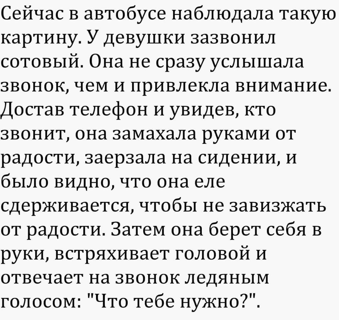 Сейчас в автобусе наблюдала такую картину У девушки зазвонил сотовый Она не сразу услышала звонок чем и привлекла внимание Достав телефон и увидев кто звонит она замахала руками от радости заерзала на сидении и было видно что она еле сдерживается чтобы не завизжать от радости Затем она берет себя в руки встряхивает головой и отвечает на звонок ледяным голосом Что тебе нужно