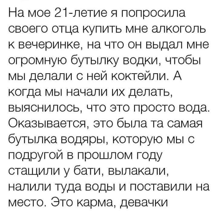 На мое 21летие я попросила своего отца купить мне алкоголь к вечеринке на что он выдал мне огромную бутылку водки чтобы мы делали ней коктейли А когда мы начали их делать выяснилось что это просто вода Оказывается это была та самая бутылка водяры которую мы с подругой в прошлом году стащили у бати вылакапи налили туда воды и поставили на место Это карма девачки