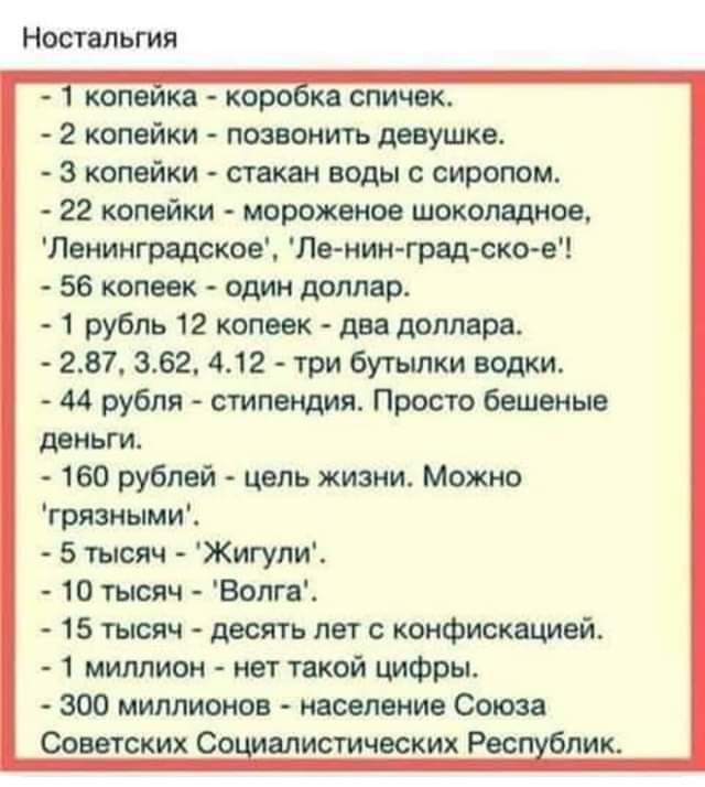 Ностальгия 2 копейки позепиить девушке 3 копейки стакан воды сиропом 22 комики морскими шоколадное Леииигрвдское Пвнин грвд сксъе 56 копеек один доллар 1 рубль 12 копеек два доллара 287 362 412 три бутылки водки 44 рубля стипендия Просто бешеные деньги 160 рублей цель жизни Можно грязиыми 5 шсяч Жигули 10 тысяч Вопги 15 тысяч десять лет с конфискацией 1 миллион нет такой цифры 300 миллионов населе