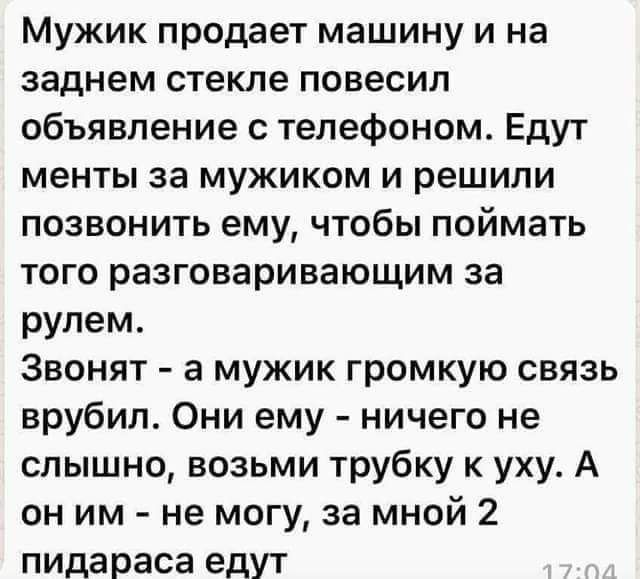 Мужик продает машину и на заднем стекле повесил объявление с телефоном Едут менты за мужиком и решили позвонить ему чтобы поймать того разговаривающим за рулем Звонят а мужик громкую связь врубил Они ему ничего не слышно возьми трубку к уху А он им не могу за мной 2 пида раса едут