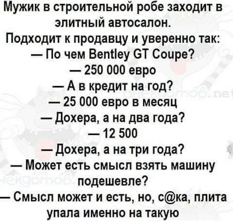 Мужик в строительной робе заходит в элитный автосалон Подходит к продавцу и уверенно так По чем Бетіеу ЭТ Соире 250 000 евро А в кредит на год 25 000 евро в месяц дохера а на два года 12 500 дохера а на три года Может есть смысл взять машину подешевле Смысл может и есть но ска плита упала именно на такую