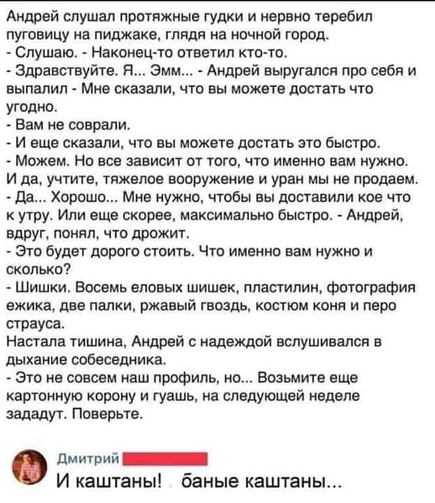 Андрэй слушал протяжные гудки и нервно теребил пуговицу нв пиджаке глядя на ночной город Слушаю Наконец то ответил ктото Здравствуйте я эмм Андрей выругался про себя и выпалил Мнв сказали что вы можете достать что угодно Вам на соврали И вщв сказали что вы может достать это быстро Можем Но все зависит от того что именно вам нужно и да учтите тяжелое вооружение и уран мы не продаем да Хорпш Миа нуж