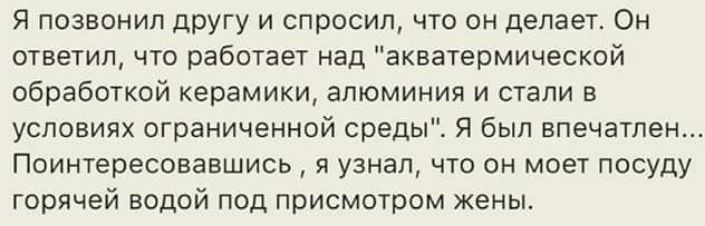Я позвонил другу и спросил что он делаеш Он отвечип чю работает над акватермической обработкой керамики алюминия и ЕТаПИ условиях ограниченной средыі Я был впечатлен Поинтересовавшись я узнал что он моет посуду горячей водой под присмотром жены