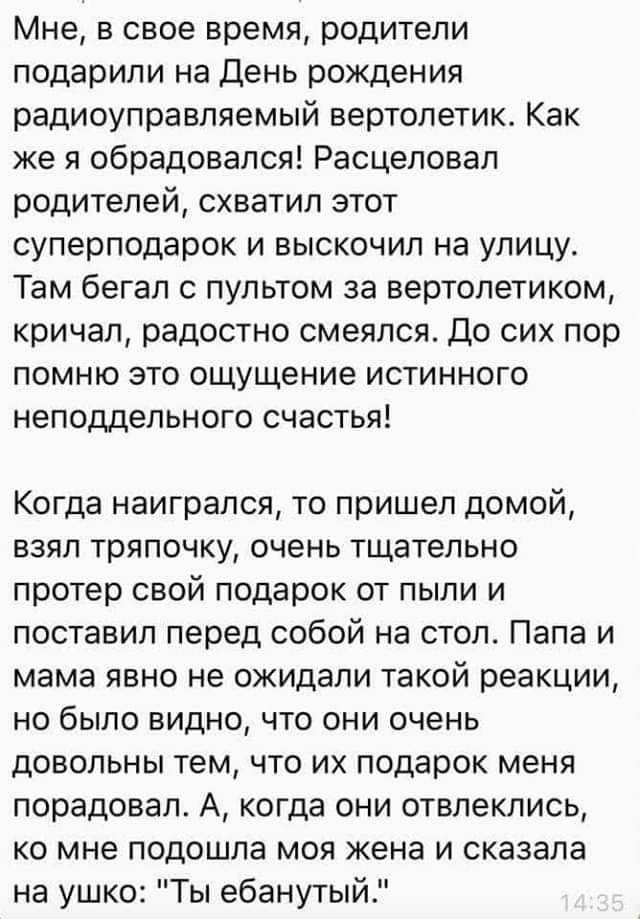 Мне в свое время родители подарили на День рождения радиоуправляемый вертолетик Как же я обрадовался Расцеповап родителей схватил этот суперподарок и выскочил на улицу Там бегап с пультом за вертолетиком кричал радостно смеялся До сих пор помню это ощущение истинного неподдельного счастья Когда наиграпся то пришел домой взял тряпочку очень тщательно протер свой подарок от пыли и поставил перед соб