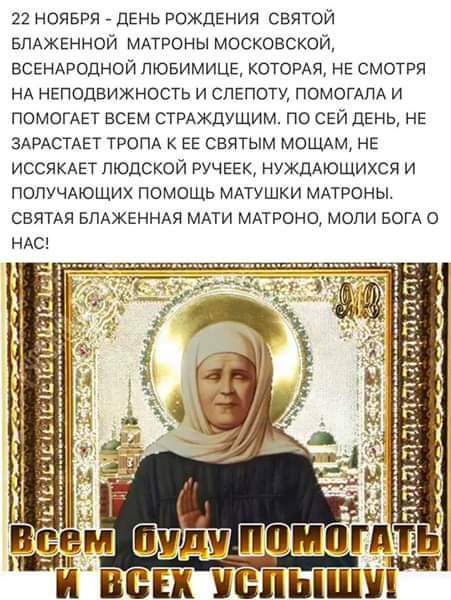 22 НОЯБРЯ день рождения святой ЕПАЖЕННОЙ МАТРОНЫ московской ВСЕНАродной пювимиць КОТОРАЯ НЕ смотря НА неподвижность и слепоту помог и ПОМОГАЕТ всём СТРАЖЦУЩИМ по СЕЙ дЕНЬ НЕ ЗАРАСТАЕТ ТРОПА ЕЕ святым МОЩАм НЕ ИССЯКАЕТ людской ручеек нуждАюЩихся и ПОПУЧАЮЩИХ помощь МАТУШКИ мдтроны свяия БПАЖЕННАЯ МАТИ мпроно моли БОГА НАС