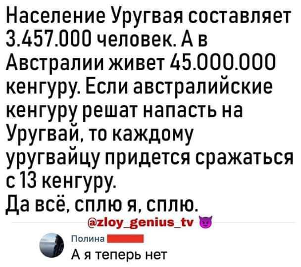 Население Уругвая составляет 3Ь57000 человекА в Австралии живет 6000000 кенгуру Если австралийские кенгуру решат напасть на Уругвай то каждому уругвайцу придется сражаться с13 кенгуру Да всё сплю я сплю іоуівпіпц п иииии _