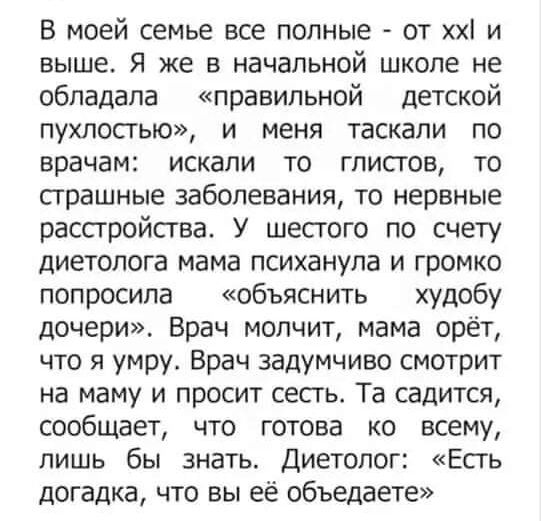 В моей семье все полные от хх и выше Я же В начальной школе Не обладала правильной детской пухлосгью и меня таскали по врачам искали то глистов то страшные заболевания то нервные расстройсгва У шестого по счету диетолога мама психанупа и громко попросила объяснить худобу дочери Брач молчит мама орёт что я умру Врач задумчиво смотрит на маму и просит сесть Та садится сообщает что готова ко всему ли