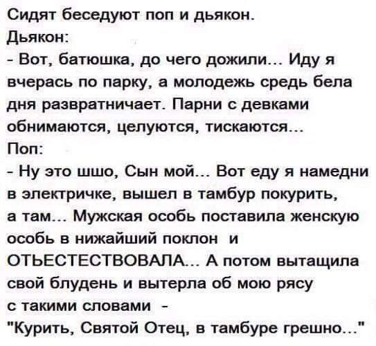 Сидят беседуют поп и дьякон дьякон Вот Батюшка до чего дожили Иду я вчерась по пврку в молодежь средь бепв дня развратничает Парни девками обнимаются целуются тискаются Поп Ну это шшо Сын мой Вот еду я намедни в электричке вышел в твмбур покурить в там Мужская особь поставили женскую особь в иижвйший поклон и ОТЬЕСТЕСТВОВАПА А потом вытащила свой бпудень и вытерла об мою рясу твкими словами Курить