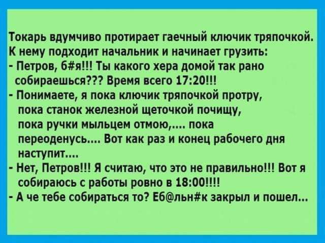 Токарь вдумчиво протирает гаечный ключик тряпочкой К нему подходит начальник и начинает грузить Петров 681 Ты какого хера домой так раип собираешься Время всего 1720 Понимаете я пока ключик тряпочкой протру пока станок жепеаной щеточкой почищу пока ручки ныпьцеи отмою пока переодеиусь Вот как раз и конец рабочего дня наступит Нет Петров Я счипю что это не правильнып Ботя собираюсь работы ровно в 1