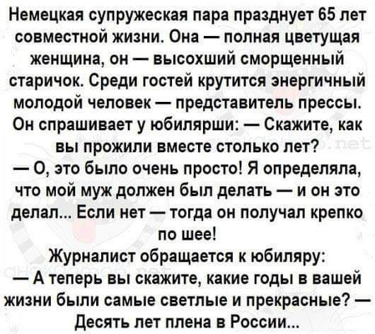 Немецкая супружеская пара празднует 65 лет совместной жизни Она попиая цветущая женщина он высохший сморщенный старичок Среди гостей крутится энергичный молодой человек представитель прессы Он спрашивает у юбилярши Скажите как вы прожили вместе столько лет 0 это было очень просто Я определяла что мой муж должен был делать и он это делал Если нет тогда он получал крепко по шее Журналист обращается 