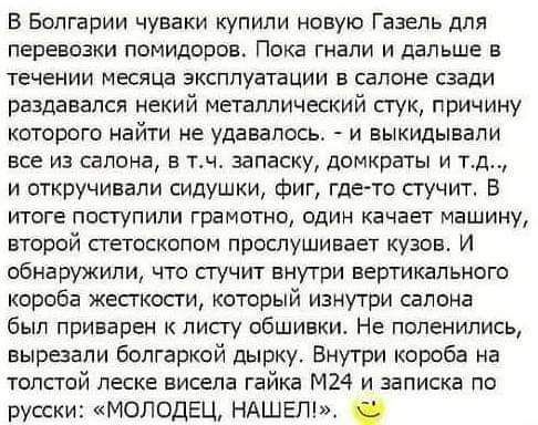 В Болгарии чуваки купили новую Газель для перевозки помидоров Пока гнали и дальше в ТЕЧЕНИИ МЕСЙЦЕ ЭКСППУВТЗЦИИ Е СЕПОНЕ сзади раздавался некий металлический стук причину которые найти не удавалось и выкидывапи все из салона в тч запаСКУ домкраты и тд и откручивали силушки Фиг где то сгучитт В итоге поступили грамотно один качает машину второй петоскопом прослушивает кузов И обнаружили что пучит в