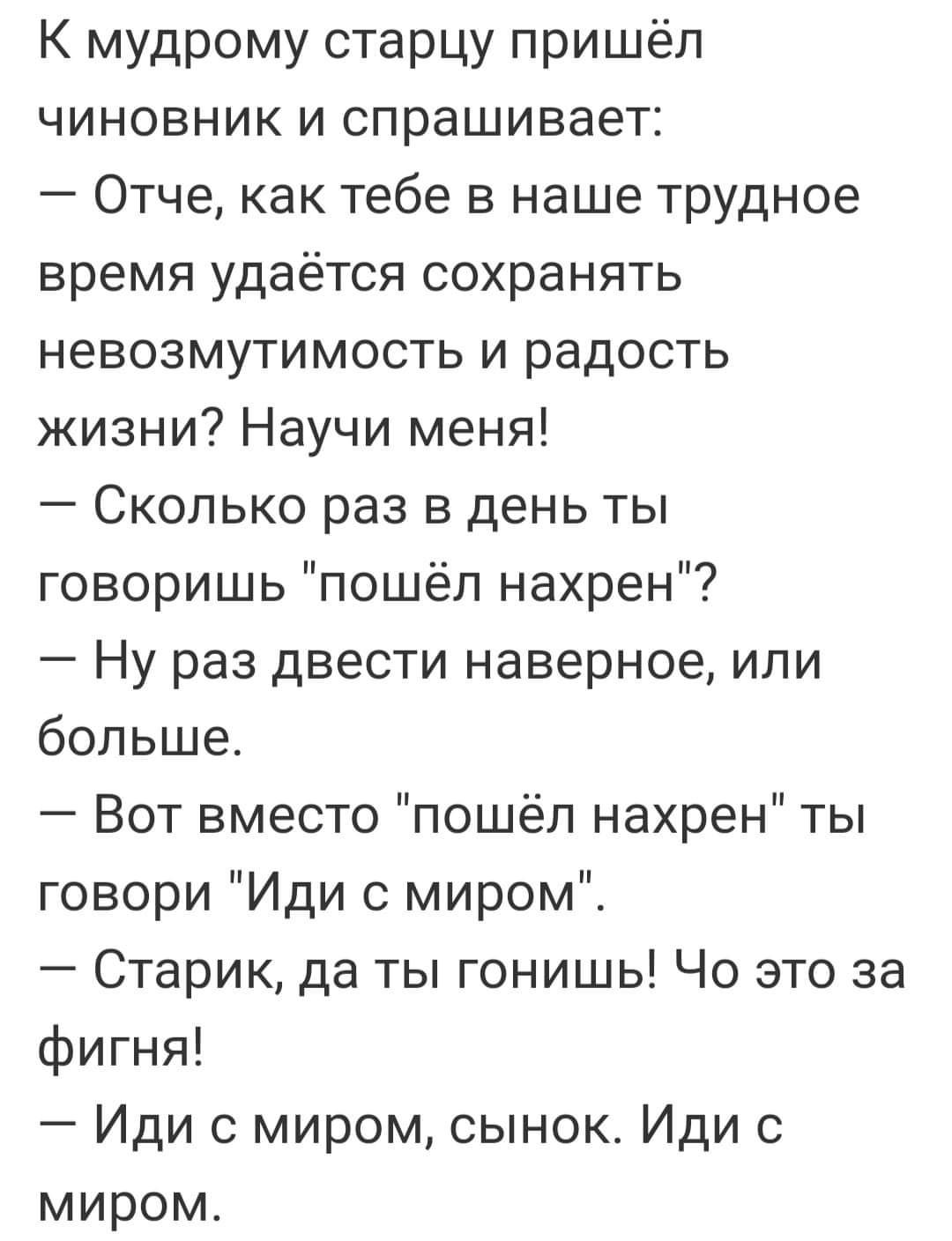 К мудрому старцу пришёл чиновник и спрашивает Отче как тебе в наше трудное время удаётся сохранять невозмутимость и радость жизни Научи меня Сколько раз в день ты говоришь пошёл нахрен Ну раз двести наверное или больше Вот вместо пошёл нахрен ты говори Иди с миром Старик да ты гонишь Чо это за фигня Иди с миром сынок Иди с миром