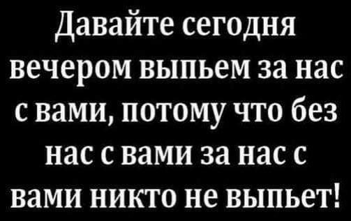 Давайте сегодня вечером выпьем за нас с вами потому что без нас с вами за нас с вами никто не выпьет