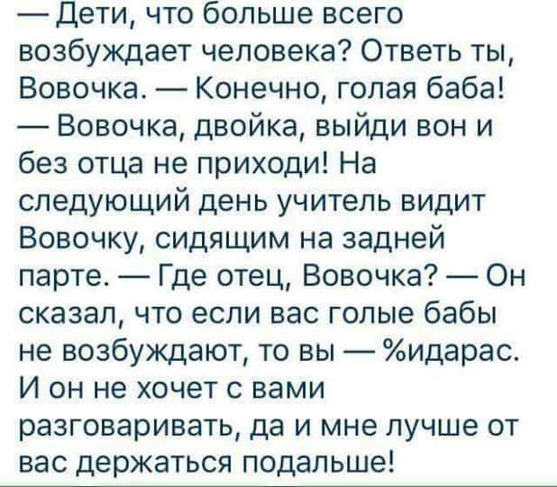 Дети что больше всего возбуждает человека Ответь ты Вовочка Конечно голая баба Вовочка двойка выйди вон и без отца не приходи На следующий день учитель видит Вовочку сидящим на задней парте Где отец Вовочка Он сказал что если вас голые бабы не возбуждают то вы идарас И он не хочет с вами разговаривать да и мне лучше от вас держаться подальше