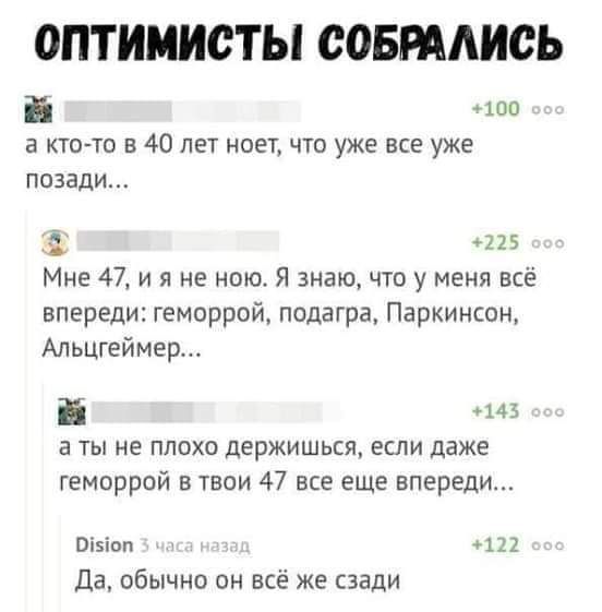 ОПТИМИСТЫ СОВПАИСЬ а 100 а юго то в 40 лет ноет что уже все уже позади 225 Мне 47 и я не нею Я знаю что у меня все впереди геморрой подагра Паркинсон АльЦГ8ймер а ты не плохо держишься если даже геморрой в твои 47 все еще впереди 111 яца вы да обычно он все же сзади