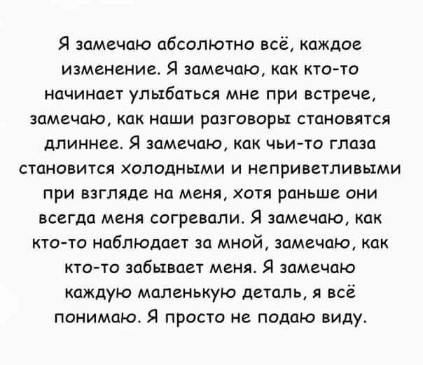 Я замечаю абсолютна всё каждое изменение Я замечаю как кто то начинает улыбаться мне при встрече замечаю как наши рпзговары становятся длиннее Я замечаю как чьито глпзп становится аподными и неприветливыми при взгляде на меня хотя раньше они всегда меня согревали Я замечаю как ктото нцблЪОдцет за мной замечаю как кто то забывает меня Я замечаю каждую маленькую деталь я всё понимаю Я просто не пода