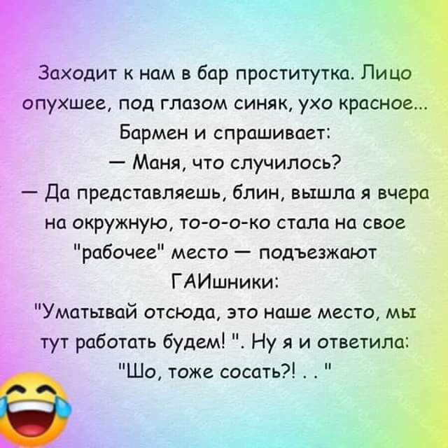 Заходит к нам в бар проститутка Лица пухшееА под глазом синяк ухо красное Бармен и спрашивает Маня что случилось Да представляешь блиц вышла я вчера на окружную то о о ко стала на свое рабочее место подъезжают ГАИшники Уматьквай отсюпа это наше место мы тут работать будем Ну я и ответила Шо тоже сосать