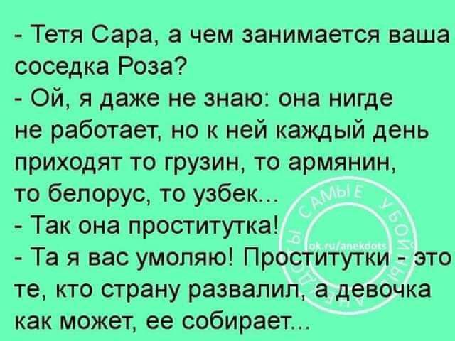 Тетя Сара а чем занимается ваша соседка Роза Ой я даже не знаю она нигде не работает но к ней каждый день приходят то грузин то армянин то белорус то узбек Так она проститутка Та я вас умоляю Проститутки это те кто страну развалил а девочка как МОЖЕТ ее собирает