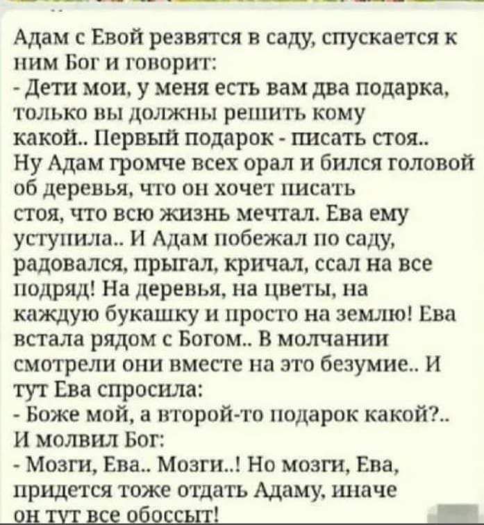Адам Евой резвятся в сам спускается к ним Бог и говорит дети мои у меня есть вам два подарка только вы должны решить кому какой Первый подарок писать пая Ну Адам громче всех орал бился головой об деревья что он хочет писать стоя что всю жизнь мечтал Ева ему уступила и Адам побежал по саду радовался прыгал кричал ссал на все подряд На деревья на цветн на каждую букашку и просто на земле Ева встала 