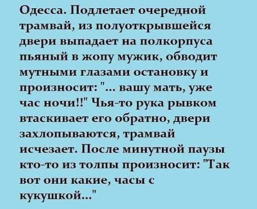 Одесса Подлетает очередной трамвай из попуоткрывшейся двери выпадает на полкорпуса пьяный в жопу мужик обводит мутными глазами остановку и произноси вашу мать уже час ночи Чья рука рывком втасшает его обратно двери захлопываются трамвай исчезает После минутной паузы ктото из толпы произносит Так вот они какие часы с кукушкой