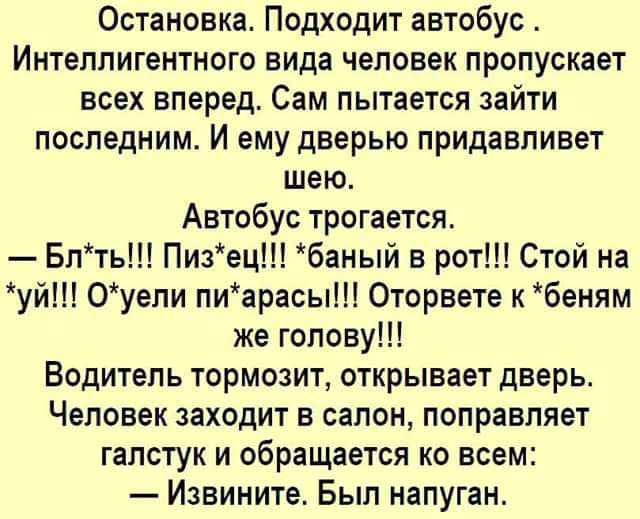 Остановка Подходит автобус Интеллигентного вида человек пропускает всех вперед Сам пытается зайти последним И ему дверью придавливет шею Автобус трогается Бпть Пизец баный в рот Стой на уй Оуепи пиарасы Оторвете к беням же голову Водитель тормозит открывает дверь Человек заходит в салон поправляет галстук и обращается ко всем Извините Был напуган