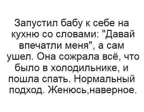 Запустил бабу к себе на кухню со словами Давай впечатли меня а сам ушел Она сожрала всё что было в холодильнике и пошла спать Нормальный подход Женюсьнаверное