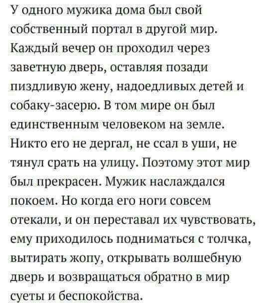 У одного мужика дома был свой собственный портал в другой мир Каждый вечер он проходил через заветную дверь оставляя позади пиздливую жену надоедлмвых детей и собаку засерю В том мире он был единственным человеком на земле Никто его не дергал не ссал в уши не тянул срать на улицу Поэтому этот мир был прекрасен Мужик наслаждался покоем Но когда его ноги совсем 0ТЕШИ И ОН переставал ИХ ЧУВСТВОВЗТЬ е