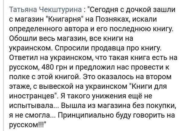 Татьяна Чекштурина Сегодня с дочкой зашли магазин Книгарня на Позняках искали определенного автора и его последнюю книгу обОШЛИ ВЕСЬ МБГЕЗИН ЕСЕ КНИГИ На украинском Спросили продавца про книгу ОТВЕТИЛ на уКРЕИНСКОМ ЧТО ТЗКВЯ КНИГЕ ЕСТЬ на русском 480 грн и предложил нас провести к папке с этой книгой Это оказалось на втором этаже вывеской на украинском Книги для иностранцев Я такого унижения ещё н