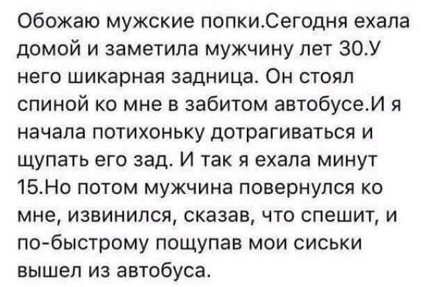 Обожаю мужские попкиСегодня ехала домой и заметила мужчину пет 30У него шикарная задница Он стоял спиной ко мне в забитом автобусеИ я начала потихоньку дотрагиваться и щупать его зад И так я ехала минут 15Но потом мужчина повернулся ко мне извинился сказав что спешит и по быстрому пощупав мои сиськи вышел из автобуса