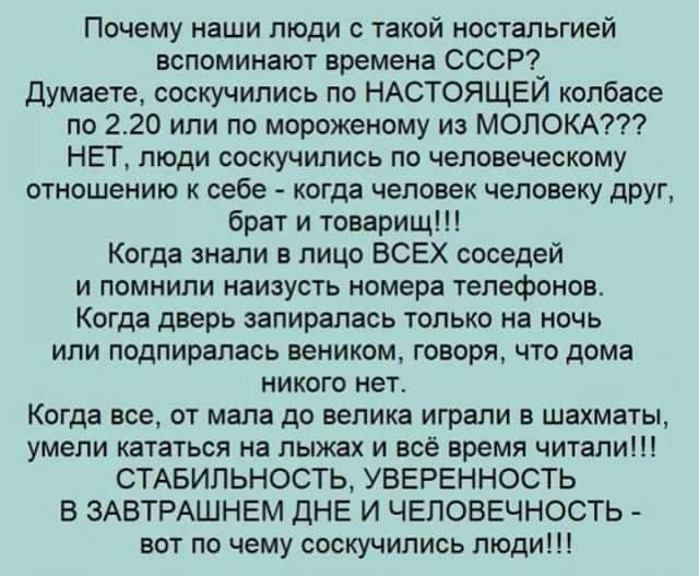 Почему наши люди с такой ностальгией вспоминают времена СССР_ думаете соскучились по НАСТОЯЩЕИ колбасе по 220 или по мороженому из МОЛОКА НЕТ люди соскучились по человеческому отношению к себе когда человек человеку друг брат и товарищ Когда знали в лицо ВСЕХ соседей и помнили наизусть номера телефонов Когда дверь эапирапась только на ночь или подпиралась веником говоря что дома никого нет Когда в