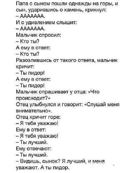 Папы сынам пошли однажды на горы и сын ударившись о камень крикнул И с удивлением слышит Мальчик справил Кто ты А ему в отцы Кто ты Ршпившись аттакпго агнец мальчик кричит Ты пидорі А ему в швы Ты пидор Мальчик спрашивает у отцх Чю происходит Отец улыбнулся и говорит Слушай меня интимные Отец кричит горе Я тебя уважаю Ему в ответ Я тибя уважаю Ты лучший Ему шввчшоп Ты лучший Видишь сынок Я лучший 