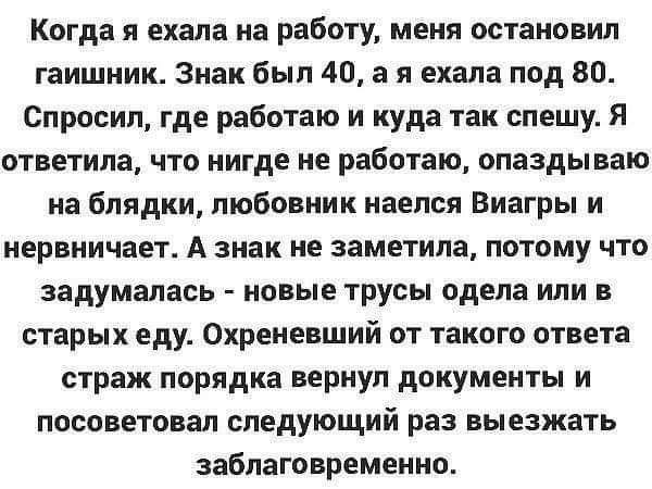 Когда я ехала на работу меня остановил гаишник Знак был 40 а я ехала под 80 Спросил где работаю и куда так спешу Я ответила что нигде не работаю опаздываю на блядки любовник наелся Виагры и нервничает А знак не заметила потому что задумалась новые трусы одела или в старых еду Охреневший от такого ответа страж порядка вернул документы и посоветовал следующий раз выезжать заблаговременно