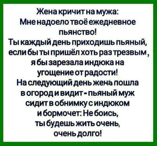 Жена кричит на мужа Мне надоелотвоё ежедневное пьянство Ты каждый день приходишь пьяный если бы ты пришёл хоть разтрезвым я бы зарезала индюка на угощение отрадости На следующийдень жена пошла вогороди видит пьяный муж сидите обнимкусиндюком ибормочег Не боись ты будешьжить очень очень долго