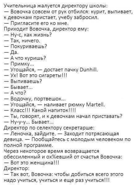 Учительница жалуется директору школы Вовочка совсем от рук отбился курит выпивает к девочкам пристает учебу забросил Пригласите его ко мне Приходит Вовочка директор ему Ну с как жизнь Так ничего Покуринаешь _ дд А что купишь Примку Угощайся досгает пачку ВипЬіП Ух Вот это сигареты Вьтиваешь Бывает А что Водочку портвешо Угощайся наливает рюмку Маке Класс1Квкой напитокНЦ ТЫ говорят и девочкам начал