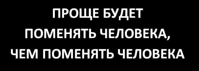 ПРОЩЕ БУДЕТ ПОМЕНЯТЬ ЧЕЛОВЕКА ЧЕМ ПОМЕНЯТЬ ЧЕЛОВЕКА