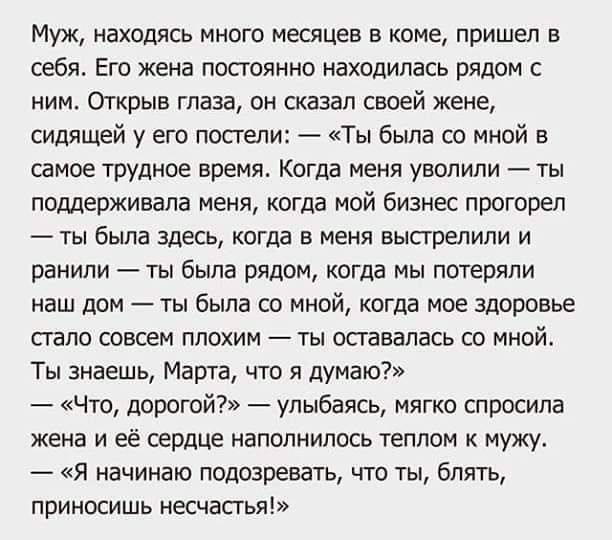 Муж находясь много месяцев в коме пришел в себя Его жена постоянно находилась рядом с ним Открыв глаза он сказал своей жене сидящей у его постели Ты была со мной в самое трудное времж Когда меня уволили ты поддерживала меня когда мой бизнес прогорел ты была здесь когда в меня выстрелили и ранили ты была рядом когда мы потеряли наш дом ты была со мной когда мое здоровье стало СОВСЕМ ППОХИМ _ ТЫ ШЗВ