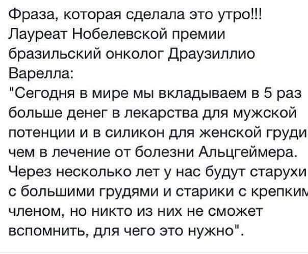 Фраза которая сделала это утро Лауреат Нобелевской премии бразильский онколог Драузиппио Варелпа Сегодня в мире мы вкладываем в 5 раз больше денег в лекарства для мужской потенции и в силикон для женской груди чем 5 лечение от болезни Альцгеймера Через несколько лет у нас будут старухи с большими грудями и старики крепким членом но никто из них не сможет вспомнить для чего это нужно