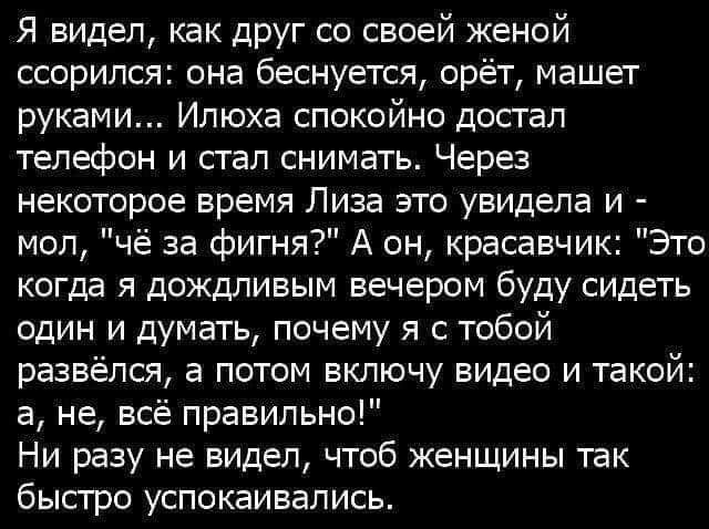 Я видел как друг со своей женой ссорился она беснуется орёт машет руками Илюха спокойно досгап телефон и стал снимать Через некоторое время Лиза это увидела и мол чё за фигня А он красавчик Это когда я дождливым вечером буду сидеть один и думать почему я с тобой развёлся а потом включу видео и такой а не всё правильно Ни разу не видел чтоб кенщины так быстро успокаивались