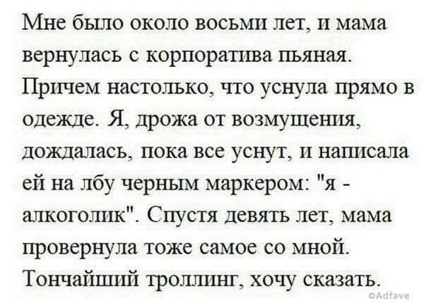 Мне было около восьми лет и мама вернулась с корпорапша пьяная Причем настолько что уснула прямо в одежде Я дрожи от возмущения дождалась пока все уснут н нашксала ей на лбу черным маркером я алкоголик Спустя девять лет мама провернупа тоже самое со мной Тончайшнй тропики хг хочу сказать