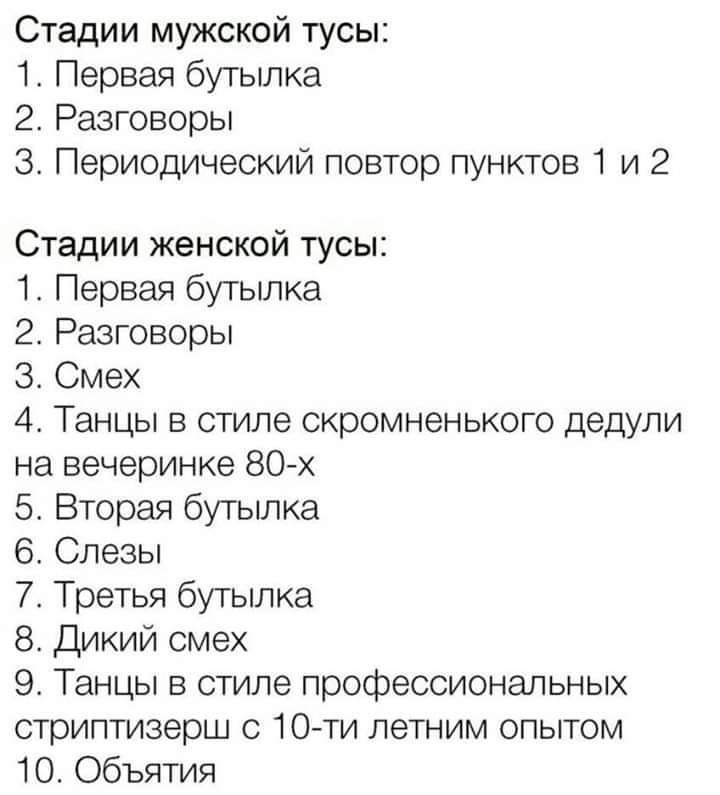 Стадии мужской тусы 1 Первая бутылка 2 Разговоры 3 Периодический повтор пунктов 1 и 2 Стадии женской тусы 1 Первая бутылка 2 Разговоры Смех 4 Танцы в стиле скромненького дедули на вечеринке 80х 5 Вторая бутылка 6 Слезы 7 Третья бутылка 8 Дикий смех 9 Танцы в стиле профессиональных стриптизерш с 10 ти летним опытом 10 Объятия