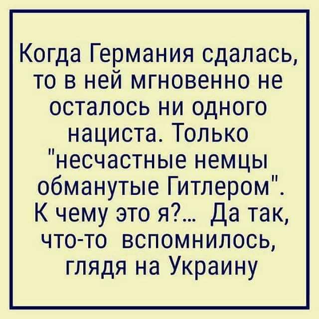 Когда Германия сдалась то в ней мгновенно не осталось ни одного нациста Только несчастные немцы обманутые Гитлером К чему это я Да так что то вспомнилось глядя на Украину