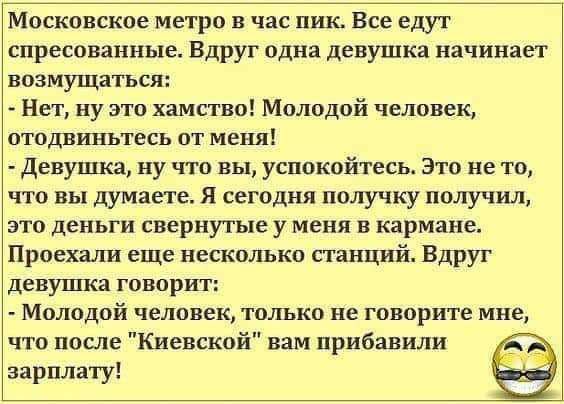 Москонское метро в час пик Все едут спреспваиные Вдруг одна девушка начинает возмущаться Нет ну это хамство Молодой человек отодниньтесь от меня девушка ну что вы успокойтесь это не то что вы думаете я сегодня получку получиш это деньги свернутые у меня в кармане Проехали еще несколько сгапций Вдруг девушка говорит Молодой человек только не говорите мне чго после Киевской вам прибавили озарилату