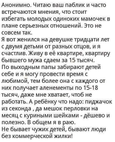 Анонимно Читаю ваш паблик и часго встречаются мнения что стоит избегать молодых одиноких мамочек в плане серьезных отношений Это не совсем так Я вот женился на девушке тридцати лет с двумя детьми от разных отцов и я счастлив Живу в ее квартире квартиру бывшего мужа сдаем за 15 тысяч По выходным папы забирают детей себе и я могу провести время с любимой тем более она с каждого от них получает алене