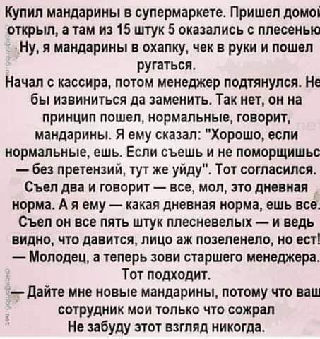 Купил мандарины в супермаркете Пришел домоі открьш а там и 15 штук 5 оказались плесенью Ну я мандарины е охапку чек в руки и пошел ругаться Начал кассира потом менеджер подтянулся Не бы извиниться да заменить Так нет он на принцип пошел нормальные говорит мандарины Я ему сказал Хорошо если нормальные ешь ЕСПИ съешь И Н ПОИОРЩИШЪС без претензий тут же уйду Тот согласился Съел два и говорит все мол 